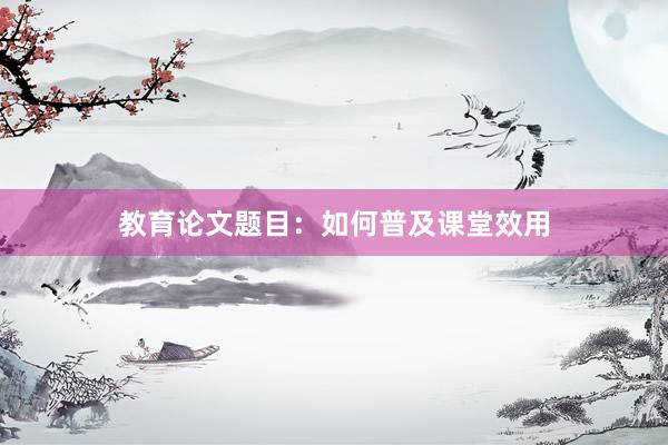 教育论文题目：如何普及课堂效用